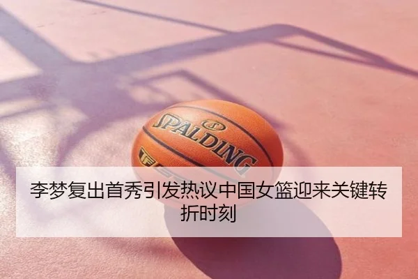 李梦复出首秀引发热议中国女篮迎来关键转折时刻