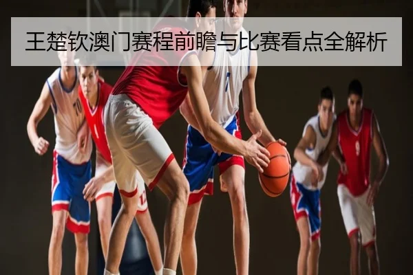 王楚钦澳门赛程前瞻与比赛看点全解析