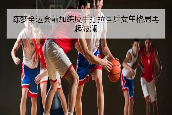 陈梦全运会前加练反手拧拉国乒女单格局再起波澜